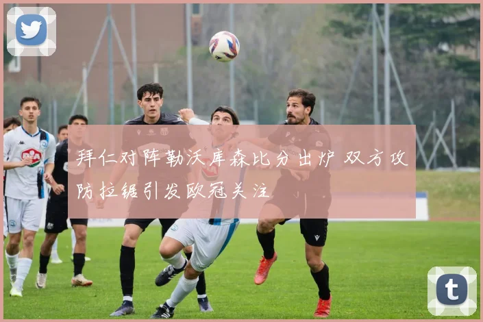 拜仁对阵勒沃库森比分出炉 双方攻防拉锯引发欧冠关注