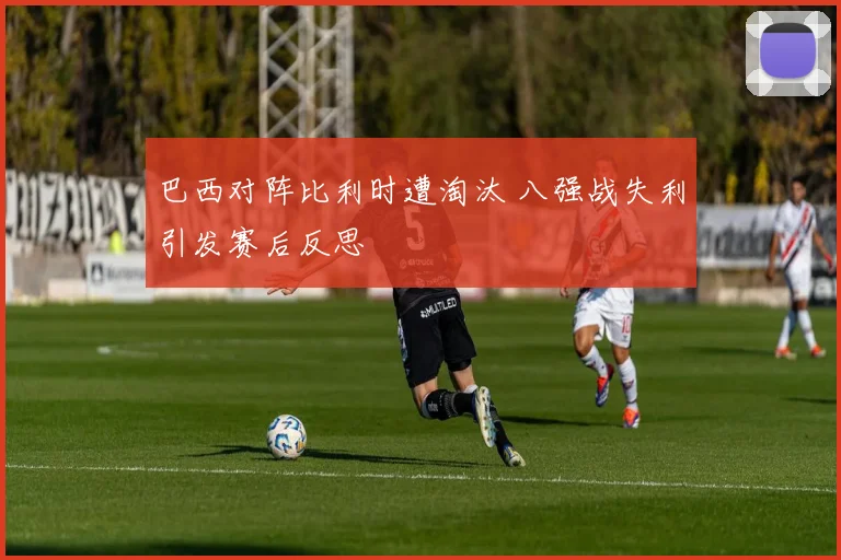 巴西对阵比利时遭淘汰 八强战失利引发赛后反思