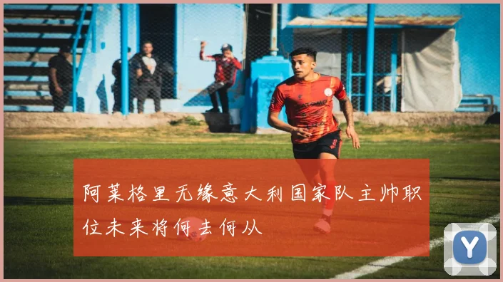 阿莱格里无缘意大利国家队主帅职位未来将何去何从