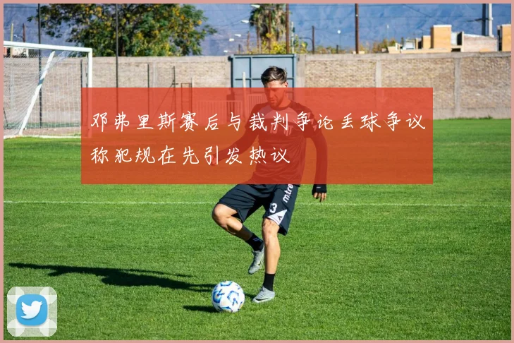 邓弗里斯赛后与裁判争论丢球争议称犯规在先引发热议