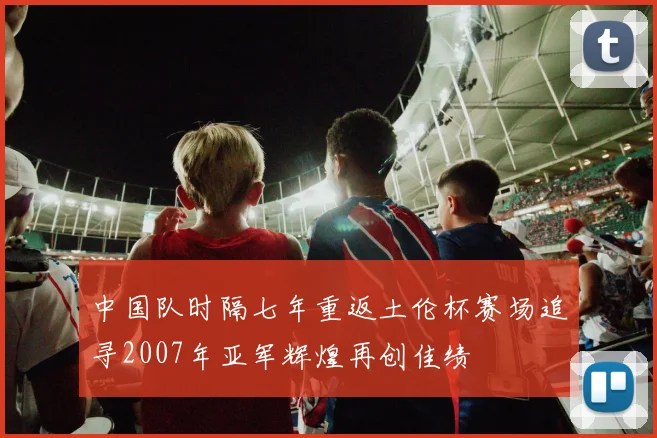 中国队时隔七年重返土伦杯赛场追寻2007年亚军辉煌再创佳绩