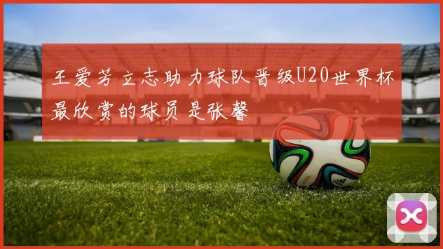 王爱芳立志助力球队晋级U20世界杯最欣赏的球员是张馨
