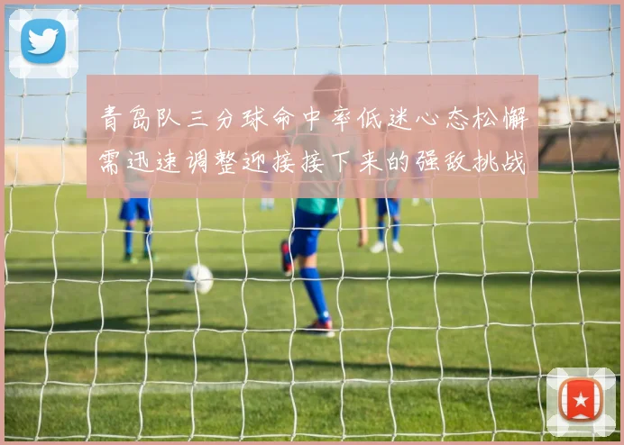 青岛队三分球命中率低迷心态松懈需迅速调整迎接接下来的强敌挑战