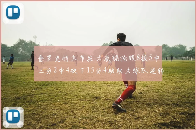 普罗克特末节发力表现抢眼8投5中三分2中4砍下15分4助助力球队逆转