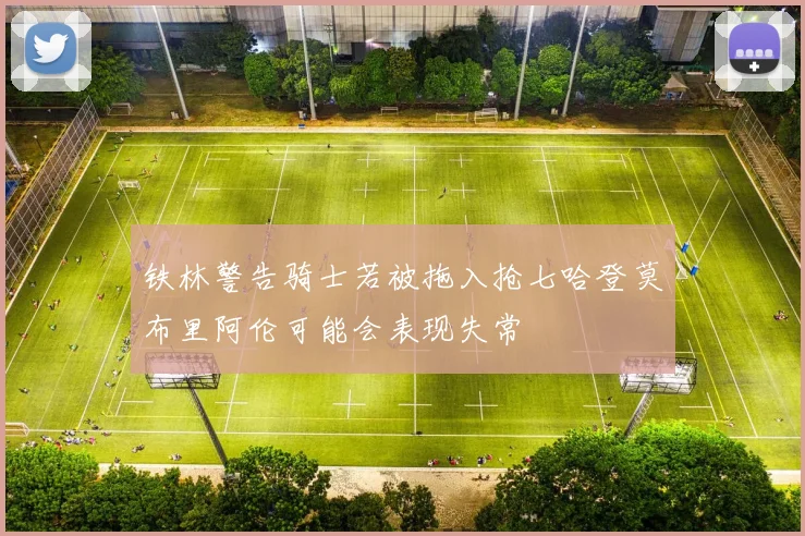 铁林警告骑士若被拖入抢七哈登莫布里阿伦可能会表现失常
