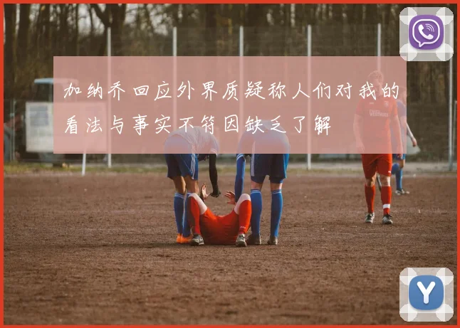 加纳乔回应外界质疑称人们对我的看法与事实不符因缺乏了解