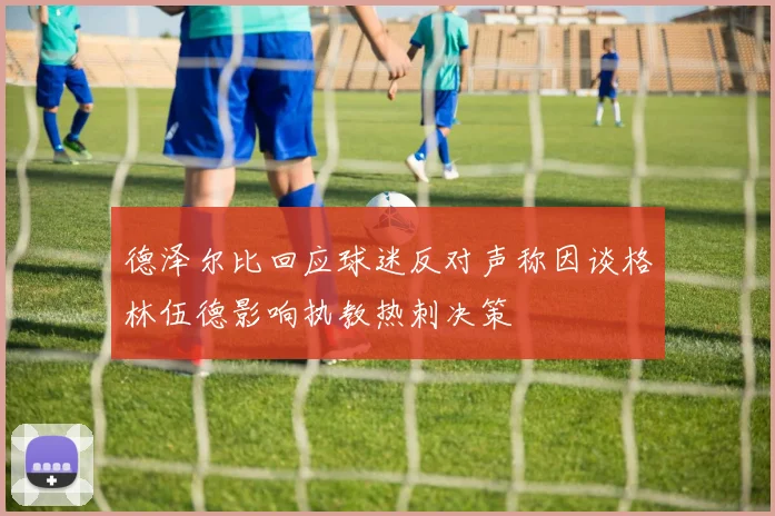 德泽尔比回应球迷反对声称因谈格林伍德影响执教热刺决策