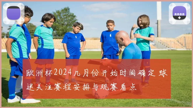 欧洲杯2024几月份开始时间确定 球迷关注赛程安排与观赛看点