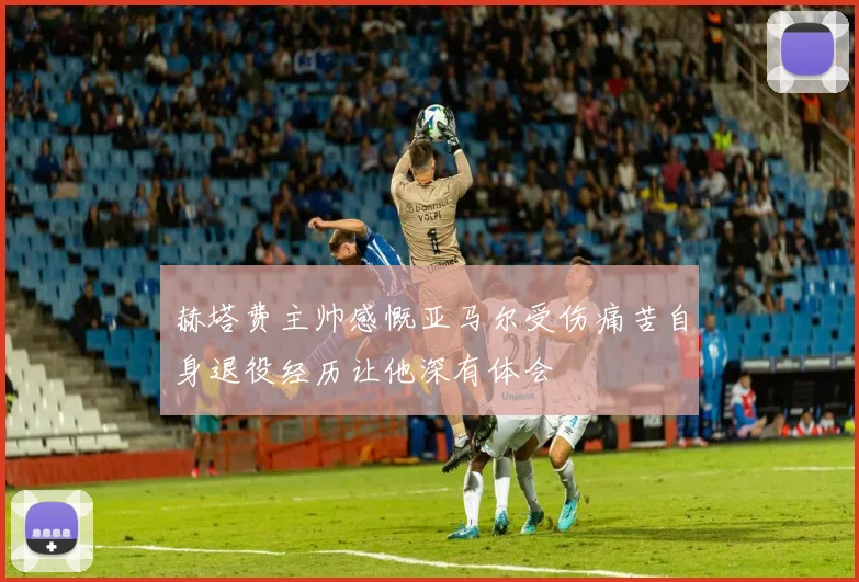 赫塔费主帅感慨亚马尔受伤痛苦自身退役经历让他深有体会