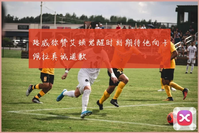 路威称赞艾顿觉醒时刻期待他向卡佩拉真诚道歉
